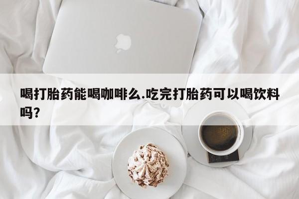 打胎药货到付款喝打胎药能喝咖啡么.吃完打胎药可以喝饮料吗？
