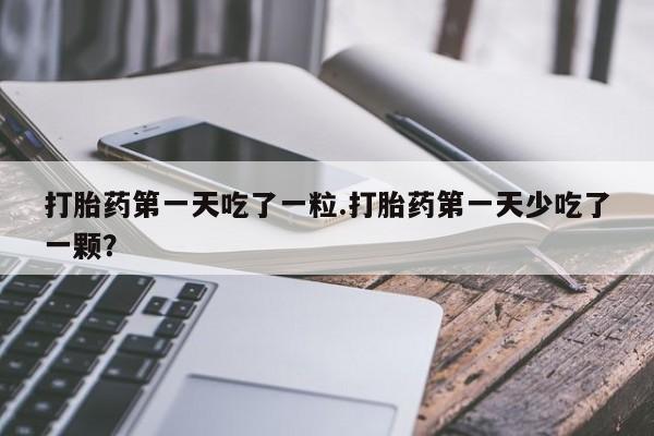 打胎药货到付款打胎药第一天吃了一粒.打胎药第一天少吃了一颗？