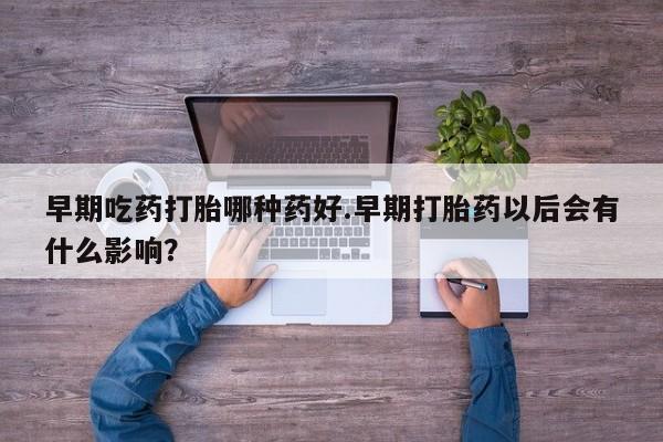 打胎药货到付款早期吃药打胎哪种药好.早期打胎药以后会有什么影响？