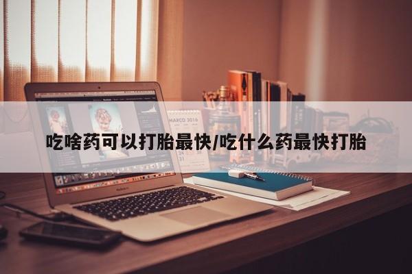 打胎药货到付款吃啥药可以打胎最快/吃什么药最快打胎