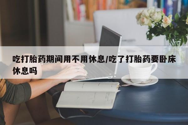 打胎药货到付款吃打胎药期间用不用休息/吃了打胎药要卧床休息吗