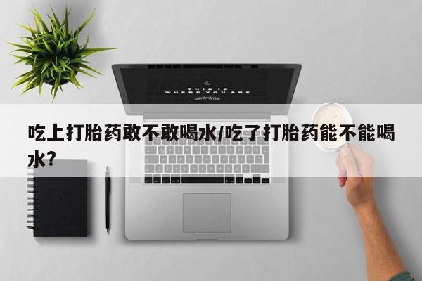 打胎药货到付款吃上打胎药敢不敢喝水/吃了打胎药能不能喝水?