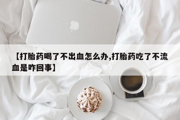 打胎药货到付款【打胎药喝了不出血怎么办,打胎药吃了不流血是咋回事】