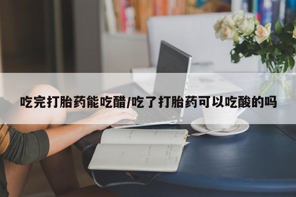 打胎药货到付款吃完打胎药能吃醋/吃了打胎药可以吃酸的吗