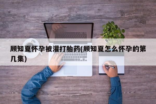 打胎药货到付款顾知夏怀孕被灌打胎药(顾知夏怎么怀孕的第几集)
