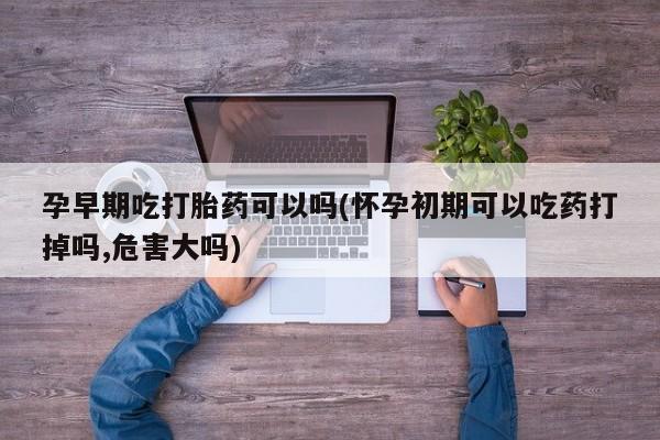 打胎药货到付款孕早期吃打胎药可以吗(怀孕初期可以吃药打掉吗,危害大吗)