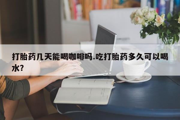 打胎药货到付款打胎药几天能喝咖啡吗.吃打胎药多久可以喝水？