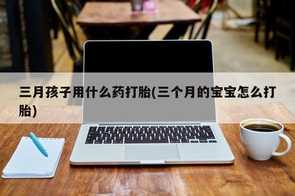 打胎药货到付款三月孩子用什么药打胎(三个月的宝宝怎么打胎)