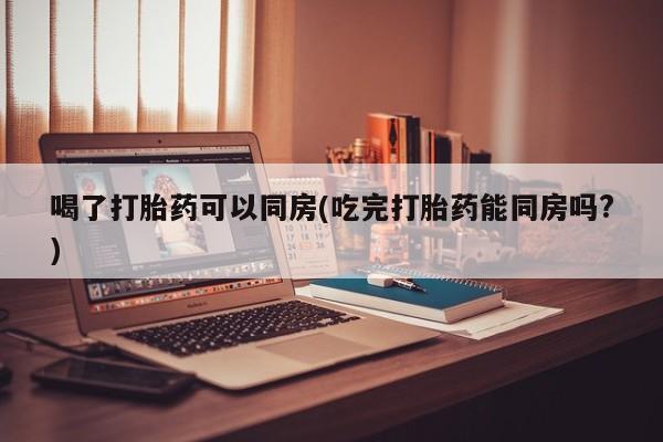打胎药货到付款喝了打胎药可以同房(吃完打胎药能同房吗?)
