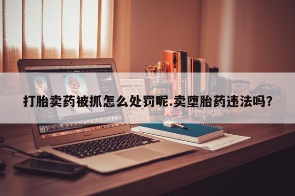 打胎药货到付款打胎卖药被抓怎么处罚呢.卖堕胎药违法吗？