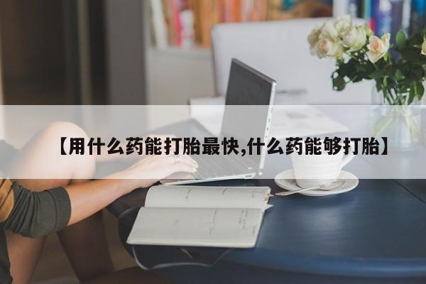 打胎药货到付款【用什么药能打胎最快,什么药能够打胎】