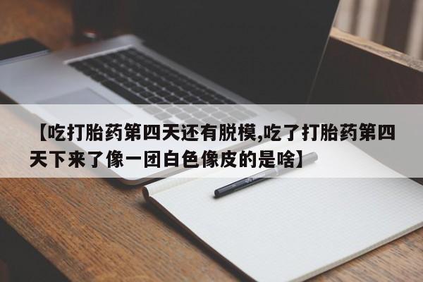 打胎药货到付款【吃打胎药第四天还有脱模,吃了打胎药第四天下来了像一团白色像皮的是啥】