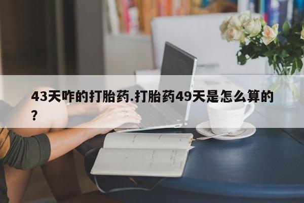 打胎药货到付款43天咋的打胎药.打胎药49天是怎么算的？