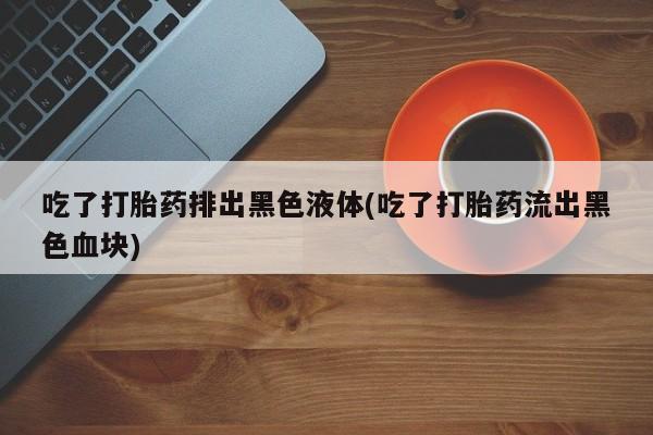 打胎药货到付款吃了打胎药排出黑色液体(吃了打胎药流出黑色血块)