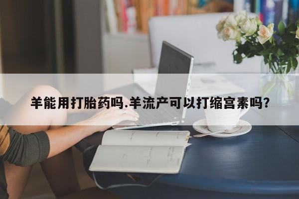 打胎药货到付款羊能用打胎药吗.羊流产可以打缩宫素吗？