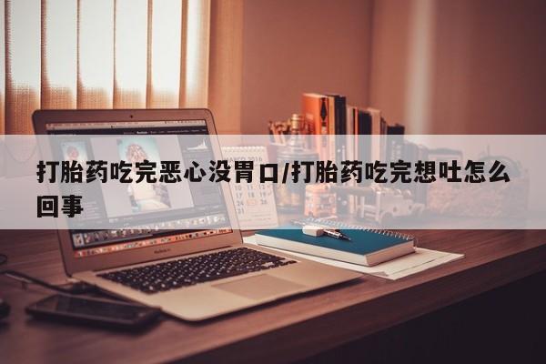 打胎药货到付款打胎药吃完恶心没胃口/打胎药吃完想吐怎么回事