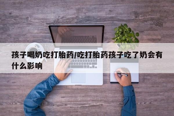 打胎药货到付款孩子喝奶吃打胎药/吃打胎药孩子吃了奶会有什么影响