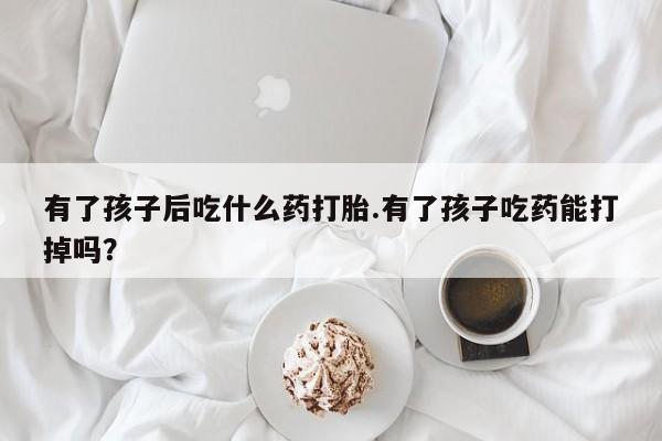 打胎药货到付款有了孩子后吃什么药打胎.有了孩子吃药能打掉吗？
