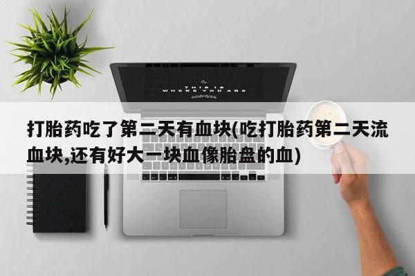 打胎药货到付款打胎药吃了第二天有血块(吃打胎药第二天流血块,还有好大一块血像胎盘的血)