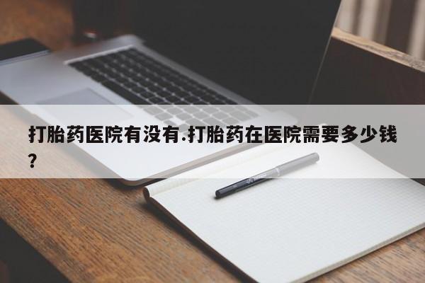 打胎药货到付款打胎药医院有没有.打胎药在医院需要多少钱？