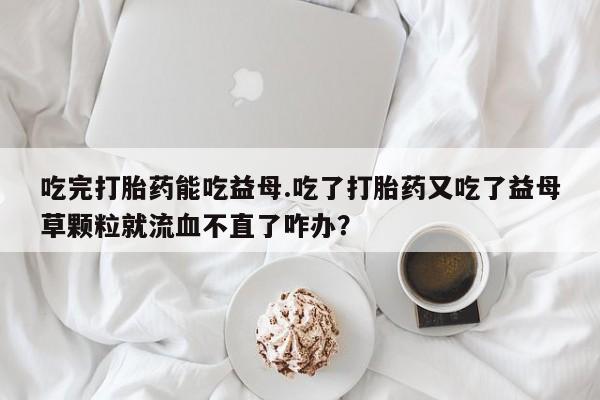 打胎药货到付款吃完打胎药能吃益母.吃了打胎药又吃了益母草颗粒就流血不直了咋办？