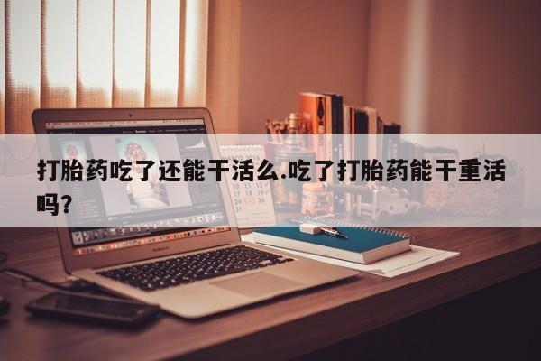 打胎药货到付款打胎药吃了还能干活么.吃了打胎药能干重活吗？
