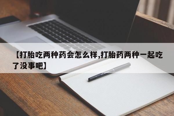 打胎药货到付款【打胎吃两种药会怎么样,打胎药两种一起吃了没事吧】