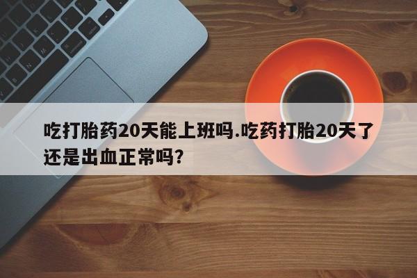 打胎药货到付款吃打胎药20天能上班吗.吃药打胎20天了还是出血正常吗？