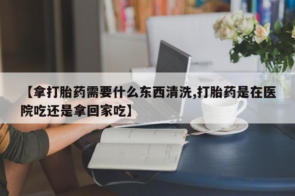 打胎药货到付款【拿打胎药需要什么东西清洗,打胎药是在医院吃还是拿回家吃】