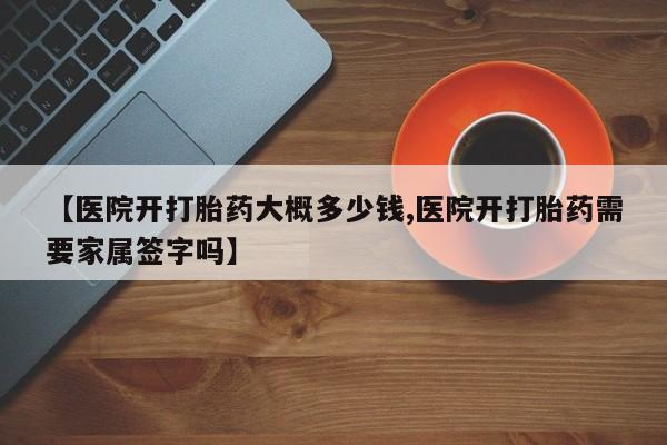 打胎药货到付款【医院开打胎药大概多少钱,医院开打胎药需要家属签字吗】