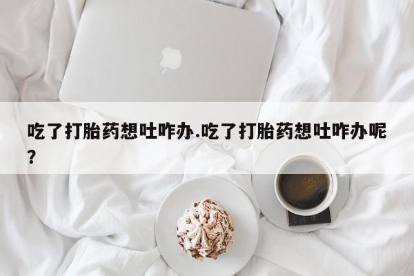 打胎药货到付款吃了打胎药想吐咋办.吃了打胎药想吐咋办呢？