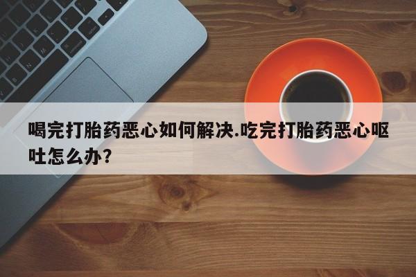 打胎药货到付款喝完打胎药恶心如何解决.吃完打胎药恶心呕吐怎么办？
