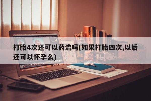 打胎药货到付款打胎4次还可以药流吗(如果打胎四次,以后还可以怀孕么)