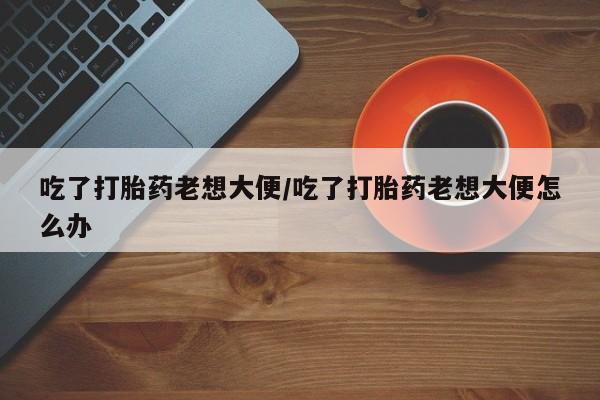 打胎药货到付款吃了打胎药老想大便/吃了打胎药老想大便怎么办