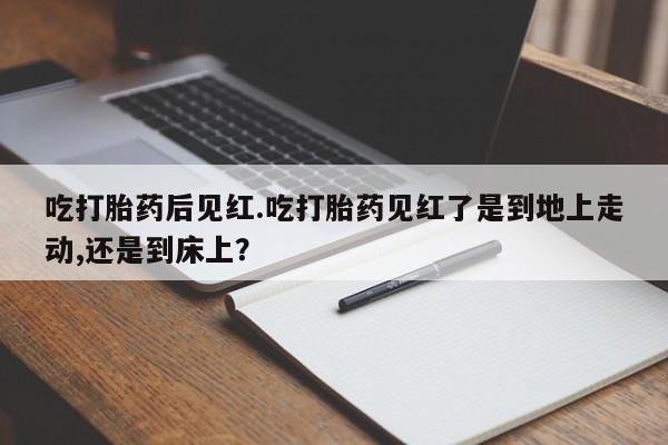 打胎药货到付款吃打胎药后见红.吃打胎药见红了是到地上走动,还是到床上？