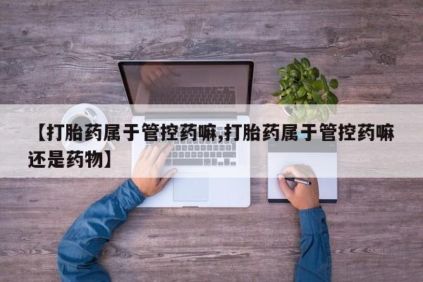 打胎药货到付款【打胎药属于管控药嘛,打胎药属于管控药嘛还是药物】