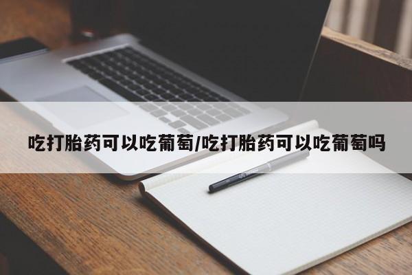 打胎药货到付款吃打胎药可以吃葡萄/吃打胎药可以吃葡萄吗