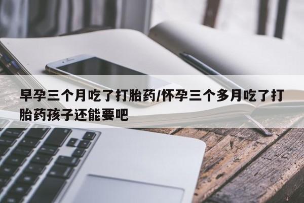 打胎药货到付款早孕三个月吃了打胎药/怀孕三个多月吃了打胎药孩子还能要吧
