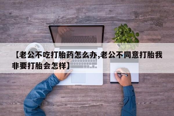 打胎药货到付款【老公不吃打胎药怎么办,老公不同意打胎我非要打胎会怎样】