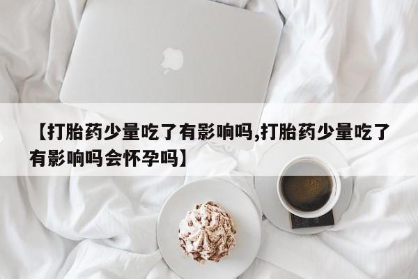 打胎药货到付款【打胎药少量吃了有影响吗,打胎药少量吃了有影响吗会怀孕吗】