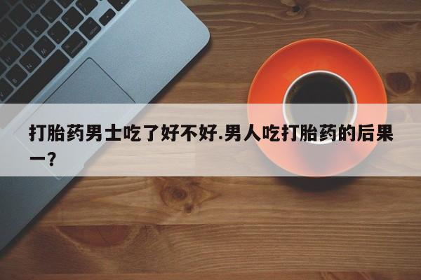 打胎药货到付款打胎药男士吃了好不好.男人吃打胎药的后果一？