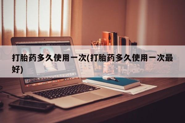 打胎药货到付款打胎药多久使用一次(打胎药多久使用一次最好)
