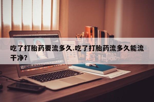 打胎药货到付款吃了打胎药要流多久.吃了打胎药流多久能流干净？