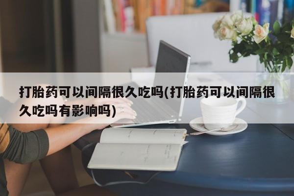 打胎药货到付款打胎药可以间隔很久吃吗(打胎药可以间隔很久吃吗有影响吗)