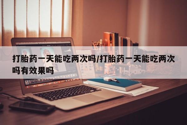 打胎药货到付款打胎药一天能吃两次吗/打胎药一天能吃两次吗有效果吗