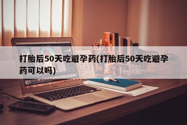 打胎药货到付款打胎后50天吃避孕药(打胎后50天吃避孕药可以吗)