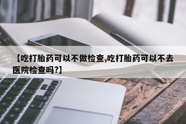 打胎药货到付款【吃打胎药可以不做检查,吃打胎药可以不去医院检查吗?】