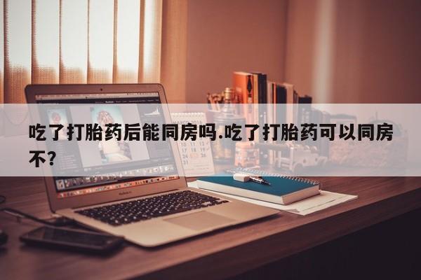 打胎药货到付款吃了打胎药后能同房吗.吃了打胎药可以同房不？