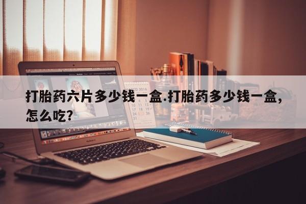 打胎药货到付款打胎药六片多少钱一盒.打胎药多少钱一盒,怎么吃？