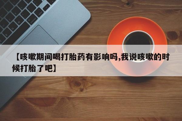 打胎药货到付款【咳嗽期间喝打胎药有影响吗,我说咳嗽的时候打胎了吧】